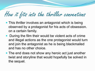 How it fits into the thriller conventionsThis thriller involves an antagonist which is being observed by a protagonist for his acts of obsession. on a certain family.  During the film their would be violent acts of crime and illegal actions as the one protagonist would turn and join the antagonist as he is being blackmailed and has no other choice. The end does not show any heroic act just another twist and storyline that would hopefully be solved in the sequel.