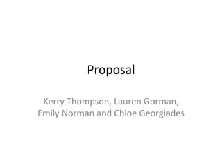 Proposal
Kerry Thompson, Lauren Gorman,
Emily Norman and Chloe Georgiades
 