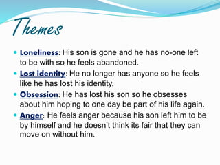 Themes
 Loneliness: His son is gone and he has no-one left
to be with so he feels abandoned.
 Lost identity: He no longer has anyone so he feels
like he has lost his identity.
 Obsession: He has lost his son so he obsesses
about him hoping to one day be part of his life again.
 Anger: He feels anger because his son left him to be
by himself and he doesn’t think its fair that they can
move on without him.
 