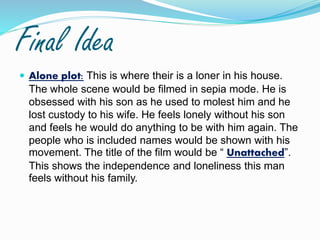 Final Idea
 Alone plot: This is where their is a loner in his house.
The whole scene would be filmed in sepia mode. He is
obsessed with his son as he used to molest him and he
lost custody to his wife. He feels lonely without his son
and feels he would do anything to be with him again. The
people who is included names would be shown with his
movement. The title of the film would be “ Unattached”.
This shows the independence and loneliness this man
feels without his family.
 