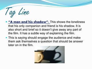 Tag Line
 “A man and his shadow”: This shows the loneliness
that his only companion and friend is his shadow. It is
also short and brief so it doesn’t give away any part of
the film. It has a subtle way of explaining the film.
 This is saying should engage the audience and make
them ask themselves a question that should be answer
later on in the film.
 