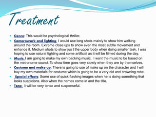 Treatment
 Genre: This would be psychological thriller.
 Camerawork and lighting: I would use long shots mainly to show him walking
around the room. Extreme close ups to show even the most subtle movement and
enhance it. Medium shots to show jus t the upper body when doing smaller task. I was
hoping to use natural lighting and some artificial as it will be filmed during the day.
 Music: I am going to make my own backing music. I want the music to be based on
the metronome sound. To show time goes very slowly when they are by themselves.
 Costume and make up: There is going to use of make up on the character and I will
buy my own materials for costume which is going to be a very old and browning robe.
 Special effects: Some use of quick flashing images when he is doing something that
looks suspicions. Also when the names come in and the title.
 Tone: It will be very tense and suspenseful.
 
