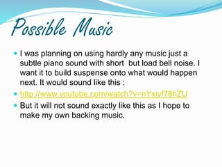 Possible Music
 I was planning on using hardly any music just a
subtle piano sound with short but load bell noise. I
want it to build suspense onto what would happen
next. It would sound like this :
 http://www.youtube.com/watch?v=nYxiyf78hZU
 But it will not sound exactly like this as I hope to
make my own backing music.
 