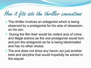 How it fits into the thriller conventions
 This thriller involves an antagonist which is being
observed by a protagonist for his acts of obsession.
on his son.
 During the film their would be violent acts of crime
and illegal actions as the one protagonist would turn
and join the antagonist as he is being blackmailed
and has no other choice.
 The end does not show any heroic act just another
twist and storyline that would hopefully be solved in
the sequel.
 