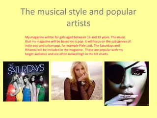 The musical style and popular artists My magazine will be for girls aged between 16 and 19 years. The music that my magazine will be based on is pop. It will focus on the sub genres of: indie pop and urban pop, for example Pixie Lott, The Saturdays and Rihanna will be included in the magazine.  These are popular with my target audience and are often ranked high in the UK charts. 