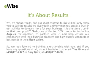 eWise
                  It’s About Results
Yes, it’s about results, and our short contract terms will not only allow
you to see the results we give you in a timely manner, but also trust in
our abilities to do even more for your business. It is the same trust in
us that prompted IT Chair, one of the top SEO companies in the Los
Angeles metropolitan, to partner with us and help ensure our
compliance with their business practices and high quality standards to
businesses in the Silicon Valley.

So, we look forward to building a relationship with you, and if you
have any questions at all, do not hesitate to contact Tim Hickey at
(408)476-2327 or Gary Bassi, at (408) 832-4680.
 