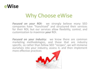 eWise
             Why Choose eWise
  Focused on your ROI: we strongly believe many SEO
  companies have “franchised” and structured their services
  for their ROI, but our services allow flexibility, control, and
  customization to maximize your ROI.

  Focused on your industry: we know there are common
  marketing methodologies, and those that are industry
  specific, so rather than follow SEO “recipes”, we will immerse
  ourselves into your industry, assess it, and then implement
  more effective practices
 