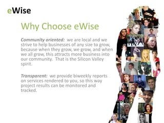 eWise
  Why Choose eWise
  Community oriented: we are local and we
  strive to help businesses of any size to grow,
  because when they grow, we grow, and when
  we all grow, this attracts more business into
  our community. That is the Silicon Valley
  spirit.

  Transparent: we provide biweekly reports
  on services rendered to you, so this way
  project results can be monitored and
  tracked.
 