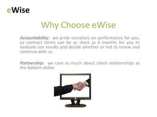 eWise
            Why Choose eWise
  Accountability: we pride ourselves on performance for you,
  so contract terms can be as short as 6 months for you to
  evaluate our results and decide whether or not to renew and
  continue with us.

  Partnership: we care as much about client relationships as
  the bottom dollar.
 