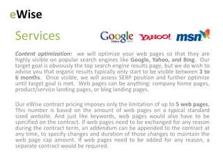 eWise
Services
Content optimization: we will optimize your web pages so that they are
highly visible on popular search engines like Google, Yahoo, and Bing. Our
target goal is obviously the top search engine results page, but we do wish to
advise you that organic results typically only start to be visible between 3 to
6 months. Once visible, we will assess SERP position and further optimize
until target goal is met. Web pages can be anything: company home pages,
product/service landing pages, or blog landing pages.

Our eWise contract pricing imposes only the limitation of up to 5 web pages.
This number is based on the amount of web pages on a typical standard
sized website. And just like keywords, web pages would also have to be
specified on the contract. If web pages need to be exchanged for any reason
during the contract term, an addendum can be appended to the contract at
any time, to specify changes and duration of those changes to maintain the
web page cap amount. If web pages need to be added for any reason, a
separate contract would be required.
 