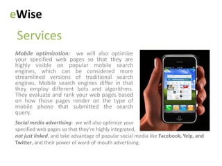 eWise
 Services
Mobile optimization: we will also optimize
your specified web pages so that they are
highly visible on popular mobile search
engines, which can be considered more
streamlined versions of traditional search
engines. Mobile search engines differ in that
they employ different bots and algorithms.
They evaluate and rank your web pages based
on how those pages render on the type of
mobile phone that submitted the search
query.
Social media advertising: we will also optimize your
specified web pages so that they’re highly integrated,
not just linked, and take advantage of popular social media like Facebook, Yelp, and
Twitter, and their power of word-of-mouth advertising.
 