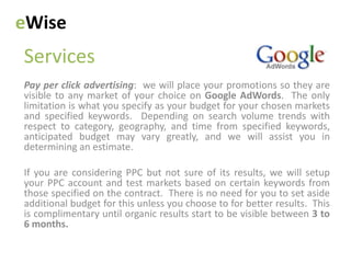 eWise
Services
Pay per click advertising: we will place your promotions so they are
visible to any market of your choice on Google AdWords. The only
limitation is what you specify as your budget for your chosen markets
and specified keywords. Depending on search volume trends with
respect to category, geography, and time from specified keywords,
anticipated budget may vary greatly, and we will assist you in
determining an estimate.

If you are considering PPC but not sure of its results, we will setup
your PPC account and test markets based on certain keywords from
those specified on the contract. There is no need for you to set aside
additional budget for this unless you choose to for better results. This
is complimentary until organic results start to be visible between 3 to
6 months.
 