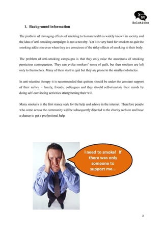1. Background information

The problem of damaging effects of smoking to human health is widely known in society and
the idea of anti-smoking campaigns is not a novelty. Yet it is very hard for smokers to quit the
smoking addiction even when they are conscious of the risky effects of smoking to their body.


The problem of anti-smoking campaigns is that they only raise the awareness of smoking
pernicious consequences. They can evoke smokers’ sense of guilt, but then smokers are left
only to themselves. Many of them start to quit but they are prone to the smallest obstacles.


In anti-nicotine therapy it is recommended that quitters should be under the constant support
of their milieu – family, friends, colleagues and they should self-stimulate their minds by
doing self-convincing activities strengthening their will.


Many smokers in the first stance seek for the help and advice in the internet. Therefore people
who come across the community will be subsequently directed to the charity website and have
a chance to get a professional help.




                                                                                               3
 