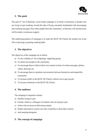 2. The goals

The goal of ‘Art of Quitting’ social media campaign is to build a community of people who
are trying to quit smoking, around the idea of being constantly bombarded with encouraging
anti-smoking messages from other people from the community, so that they will and decisions
will be under a continuous support.


The underlying purpose of campaign is to make the QUIT UK Charity the number one in the
UK on advising on quitting smoking habit.


   3. The objectives

The objectives of the campaign are as follow:
   a) To rise visibility of ‘Art of Quitting’ supporting group.
   b) To attract new people to the community.
   c) To encourage them to deliver their own content in form of written messages, photos,
       videos, drawings etc.
   d) To encourage them to maintain conversations between themselves and expand the
       community.
   e) To increase traffic to the QUIT UK Charity website (www.quit.org.uk).
   f) To increase donations to the QUIT UK Charity.


   4. The audience

   The campaign is targeted to attract:
   a) Smokers trying to quit,
   b) Friends, relatives, colleagues of smokers who are trying to quit,
   c) Artists who are keen on delivering content,
   d) People interested in creative arts who would like to share their content,
   e) Anti-smoking therapists.


   5. The concept of campaign



                                                                                            4
 