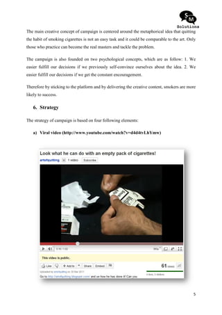 The main creative concept of campaign is centered around the metaphorical idea that quitting
the habit of smoking cigarettes is not an easy task and it could be comparable to the art. Only
those who practice can become the real masters and tackle the problem.

The campaign is also founded on two psychological concepts, which are as follow: 1. We
easier fulfill our decisions if we previously self
                                              self-convince ourselves about the idea 2. We
                                                                                idea.
easier fulfill our decisions if we get the constant encouragement.

Therefore by sticking to the platform and by delivering the creative content smokers are more
                                                                     content,
likely to success.

   6. Strategy

The strategy of campaign is based on four following eleme
                                                    elements:

   a) Viral video (http://www.youtube.com/watch?v=d4d4tvLhYmw)
                   http://www.youtube.com/watch?v=d4d4tvLhYmw)




                                                                                             5
 