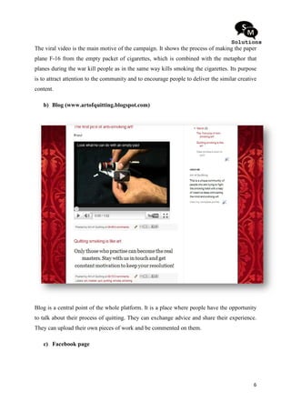 The viral video is the main motive of the campaign. It shows the process of making the paper
plane F-16 from the empty packet of cigarettes, which is combined with the metaphor that
        16
planes during the war kill people as in the same way kills smoking the cigarette Its purpose
                e                                                      cigarettes.
is to attract attention to the community and to encourage people to deliver the similar creative
content.

   b) Blog (www.artofquitting.blogspot.com)
                   ofquitting.blogspot.com)




Blog is a central point of the whole platform. It is a place where people have the opportunity
to talk about their process of quitting. They can exchange advice and share their experience.
They can upload their own pieces of work and be commented on them.

   c) Facebook page




                                                                                              6
 