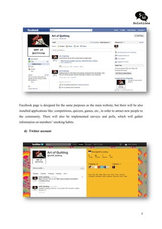 Facebook page is designed for the same purposes as the main website, but there will be also
installed applications like: competitions, quizzes, games, etc. in order to attr new people to
                                                           etc.,            attract
the community. There will also be implemented surveys and polls, which will gather
information on members’ smoking habits.

   d) Twitter account




                                                                                            7
 