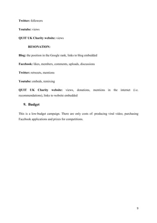 Twitter: followers

Youtube: views

QUIT UK Charity website: views

       RESONATION:

Blog: the position in the Google rank, links to blog embedded

Facebook: likes, members, comments, uploads, discussions

Twitter: retweets, mentions

Youtube: embeds, remixing

QUIT UK Charity          website: views, donations, mentions in the internet (i.e.
recommendations), links to website embedded

   9. Budget

This is a low-budget campaign. There are only costs of: producing viral video, purchasing
Facebook applications and prizes for competitions.




                                                                                       9
 