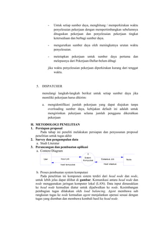 -   Untuk setiap sumber daya, menghitung / memperkirakan waktu
                    penyelesaian pekerjaan dengan mempertimbangkan sebelumnya
                    ditugaskan pekerjaan dan penyelesaian pekerjaan tingkat
                    ketersediaan dan berbagi sumber daya.

                -   mengurutkan sumber daya oleh meningkatnya urutan waktu
                    penyelesaian.

                -   metetapkan pekerjaan untuk sumber daya pertama dan
                    melepasnya dari Pekerjaan-Daftar-belum dibagi

                jika waktu penyelesaian pekerjaan diperkirakan kurang dari tenggat
                     waktu.



   5.   DISPATCHER

        menulangi langkah-langkah berikut untuk setiap sumber daya jika
        memiliki pekerjaan harus dikirim:

        a.      mengidentifikasi jumlah pekerjaan yang dapat diajukan tanpa
                overloading sumber daya, kebijakan default ini adalah untuk
                mengirimkan pekerjaan selama jumlah pengguna dikerahkan
                pekerjaan

H. METODOLOGI PENELITIAN
1. Persiapan proposal
       Pada tahap ini peneliti melakukan persiapan dan penyusunan proposal
   penelitian untuk tugas akhir
2. Survey dan pengumpulan data
    a. Studi Literatur
3. Perancangan dan pembuatan aplikasi
    a. Context Diagram
                                               0
                                            Sistem
         User            Input job                     Eeksekusi Job      Node
                                           Komputasi

                         hasil komputasi                 Hasil eksekusi



    b. Proses pembuatan system komputasi
       Pada penelitian ini komponen sistem terdiri dari head node dan node,
   untuk lebih jelas dapat dilihat di gambar. Komunikasi antara head node dan
   node menggunakan jaringan komputer lokal (LAN). Data input dimasukkan
   ke head node kemudian diatur untuk dijadwalkan ke node. Kesimbangan
   pembagian tugas dilakukan oleh load balancing. Agent membawa sub
   rangkaian tugas ke node kemudian agent menjalankan operasi sesuai dengan
   tugas yang diemban dan membawa kembali hasil ke head node.
 