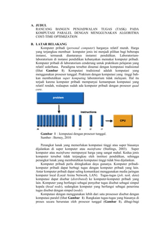 A. JUDUL
   RANCANG BANGUN PENJADWALAN TUGAS (TASK) PADA
   KOMPUTASI PARALEL DENGAN MENGGUNAKAN ALGORITMA
   COST-TIME OPTIMIZATION

B. LATAR BELAKANG
       Komputer pribadi (personal computer) harganya relatif murah. Harga
   yang terjangkau membuat komputer jenis ini menjadi pilihan bagi beberapa
   instansi, termasuk diantaranya instamsi pendidikan. Laboratorium-
   laboratorium di instansi pendidikan kebanyakan memakai komputer pribadi.
   Komputer pribadi di laboratorium cenderung untuk praktikum pelajaran yang
   relatif sederhana. Paradigma tersebut dinamai dengan komputasi tradisional
   (lihat Gambar 1). Komputasi tradisional adalah komputasi yang
   menggunakan prosesor tunggal. Praktium dengan komputasi yang tinggi bah-
   kan membutuhkan super komputing laboratorium tidak melayani. Hal itu
   terjadi karena komputer pribadi mempunyai kemampuan komputasi yang
   relatif rendah, walaupun sudah ada komputer pribadi dengan prosesor quad
   core.




      Gambar 1 : komputasi dengan prosesor tunggal.
      Sumber : Berney, 2010

       Perangkat lunak yang memerlukan komputasi tinggi atau super biasanya
   dijalankan di super komputer atau mainframe (Stallings, 2003). Super
   komputer atau mainframe mempunyai harga yang sangat mahal. Kedua jenis
   komputer tersebut tidak terjangkau oleh institusi pendidikan, sehingga
   perangkat lunak yang membutuhkan komputasi tinggi tidak bisa dijalankan.
       Komputer pribadi perlu ditingkatkan daya gunanya. Komputer pribadi-
   komputer pribadi dapat berbagi tugas dengan komputer pribadi yang lain.
   Antar komputer pribadi dapat saling komunikasi menggunakan media jaringan
   komputer local (Local Arena Network, LAN). Tugas-tugas (job, task, data)
   komputasi dapat disebar (distributed) ke komputer-komputer pribadi yang
   lain. Komputer yang berfungsi sebagai penyebar tugas disebut sebagai simpul
   kepala (head node), sedangkan komputer yang berfungsi sebagai penerima
   tugas disebut dengan simpul (node).
       Komputasi dengan menggunakan lebih dari satu prosessor disebut dengan
   komputasi paralel (lihat Gambar 1). Rangkaian tugas-tugas yang biasanya di
   proses secara berurutan oleh prosesor tunggal (Gambar 1), dibagi-bagi
 
