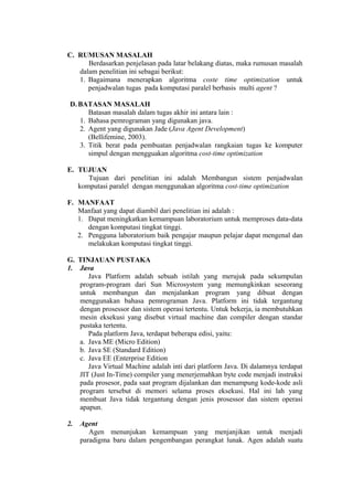 C. RUMUSAN MASALAH
      Berdasarkan penjelasan pada latar belakang diatas, maka rumusan masalah
   dalam penelitian ini sebagai berikut:
   1. Bagaimana menerapkan algoritma coste time optimization untuk
      penjadwalan tugas pada komputasi paralel berbasis multi agent ?

 D. BATASAN MASALAH
       Batasan masalah dalam tugas akhir ini antara lain :
    1. Bahasa pemrograman yang digunakan java.
    2. Agent yang digunakan Jade (Java Agent Development)
       (Bellifemine, 2003).
    3. Titik berat pada pembuatan penjadwalan rangkaian tugas ke komputer
       simpul dengan mengguakan algoritma cost-time optimization

E. TUJUAN
      Tujuan dari penelitian ini adalah Membangun sistem penjadwalan
   komputasi paralel dengan menggunakan algoritma cost-time optimization

F. MANFAAT
   Manfaat yang dapat diambil dari penelitian ini adalah :
   1. Dapat meningkatkan kemampuan laboratorium untuk memproses data-data
      dengan komputasi tingkat tinggi.
   2. Pengguna laboratorium baik pengajar maupun pelajar dapat mengenal dan
      melakukan komputasi tingkat tinggi.

G. TINJAUAN PUSTAKA
1. Java
      Java Platform adalah sebuah istilah yang merujuk pada sekumpulan
   program-program dari Sun Microsystem yang memungkinkan seseorang
   untuk membangun dan menjalankan program yang dibuat dengan
   menggunakan bahasa pemrograman Java. Platform ini tidak tergantung
   dengan prosessor dan sistem operasi tertentu. Untuk bekerja, ia membutuhkan
   mesin eksekusi yang disebut virtual machine dan compiler dengan standar
   pustaka tertentu.
      Pada platform Java, terdapat beberapa edisi, yaitu:
   a. Java ME (Micro Edition)
   b. Java SE (Standard Edition)
   c. Java EE (Enterprise Edition
      Java Virtual Machine adalah inti dari platform Java. Di dalamnya terdapat
   JIT (Just In-Time) compiler yang menerjemahkan byte code menjadi instruksi
   pada prosesor, pada saat program dijalankan dan menampung kode-kode asli
   program tersebut di memori selama proses eksekusi. Hal ini lah yang
   membuat Java tidak tergantung dengan jenis prosessor dan sistem operasi
   apapun.

2.   Agent
        Agen menunjukan kemampuan yang menjanjikan untuk menjadi
     paradigma baru dalam pengembangan perangkat lunak. Agen adalah suatu
 