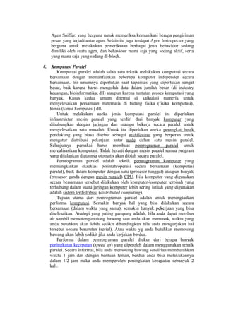 Agen Sniffer, yang berguna untuk memeriksa komunikasi berupa pengiriman
     pesan yang terjadi antar agen. Selain itu juga terdapat Agen Instropector yang
     berguna untuk melakukan pemeriksaan berbagai jenis behaviour sedang
     dimiliki oleh suatu agen, dan behaviour mana saja yang sedang aktif, serta
     yang mana saja yang sedang di-block.

4.    Komputasi Paralel
         Komputasi paralel adalah salah satu teknik melakukan komputasi secara
     bersamaan dengan memanfaatkan beberapa komputer independen secara
     bersamaan. Ini umumnya diperlukan saat kapasitas yang diperlukan sangat
     besar, baik karena harus mengolah data dalam jumlah besar (di industry
     keuangan, bioinformatika, dll) ataupun karena tuntutan proses komputasi yang
     banyak. Kasus kedua umum ditemui di kalkulasi numerik untuk
     menyelesaikan persamaan matematis di bidang fisika (fisika komputasi),
     kimia (kimia komputasi) dll.
         Untuk melakukan aneka jenis komputasi paralel ini diperlukan
     infrastruktur mesin paralel yang terdiri dari banyak komputer yang
     dihubungkan dengan jaringan dan mampu bekerja secara paralel untuk
     menyelesaikan satu masalah. Untuk itu diperlukan aneka perangkat lunak
     pendukung yang biasa disebut sebagai middleware yang berperan untuk
     mengatur distribusi pekerjaan antar node dalam satu mesin paralel.
     Selanjutnya pemakai harus membuat pemrograman paralel untuk
     merealisasikan komputasi. Tidak berarti dengan mesin paralel semua program
     yang dijalankan diatasnya otomatis akan diolah secara paralel.
         Pemrograman paralel adalah teknik pemrograman komputer yang
     memungkinkan eksekusi perintah/operasi secara bersamaan (komputasi
     paralel), baik dalam komputer dengan satu (prosesor tunggal) ataupun banyak
     (prosesor ganda dengan mesin paralel) CPU. Bila komputer yang digunakan
     secara bersamaan tersebut dilakukan oleh komputer-komputer terpisah yang
     terhubung dalam suatu jaringan komputer lebih sering istilah yang digunakan
     adalah sistem terdistribusi (distributed computing).
         Tujuan utama dari pemrograman paralel adalah untuk meningkatkan
     performa komputasi. Semakin banyak hal yang bisa dilakukan secara
     bersamaan (dalam waktu yang sama), semakin banyak pekerjaan yang bisa
     diselesaikan. Analogi yang paling gampang adalah, bila anda dapat merebus
     air sambil memotong-motong bawang saat anda akan memasak, waktu yang
     anda butuhkan akan lebih sedikit dibandingkan bila anda mengerjakan hal
     tersebut secara berurutan (serial). Atau waktu yg anda butuhkan memotong
     bawang akan lebih sedikit jika anda kerjakan berdua.
         Performa dalam pemrograman paralel diukur dari berapa banyak
     peningkatan kecepatan (speed up) yang diperoleh dalam menggunakan tehnik
     paralel. Secara informal, bila anda memotong bawang sendirian membutuhkan
     waktu 1 jam dan dengan bantuan teman, berdua anda bisa melakukannya
     dalam 1/2 jam maka anda memperoleh peningkatan kecepatan sebanyak 2
     kali.
 