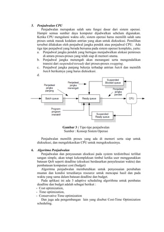 5.   Penjadwalan CPU
        Penjadwalan merupakan salah satu fungsi dasar dari sistem operasi.
     Hampir semua sumber daya komputer dijadwalkan sebelum digunakan.
     Ketika CPU mengalami waktu idle, sistem operasi harus memilih salah satu
     proses untuk masuk kedalam antrian yang akan untuk dieksekusi. Pemilihan
     tersebut dilakukan oleh penjadwal jangka pendek atau penjadwal CPU. Ada
     tiga tipe penjadwal yang berada bersama pada sistem operasi kompleks, yaitu:
     a. Penjadwal jangka pendek yang bertugas menjadwalkan alokasi pemroses
          di antara proses-proses yang telah siap di memori utama.
     b. Penjadwal jangka menengah akan menangani serta mengendalikan
          transisi dari suspended-toready dari proses-proses swapping.
     c. Penjadwal jangka panjang bekerja terhadap antrian batch dan memilih
          batch berikutnya yang harus dieksekusi.
     d.




                       Gambar 3 : Tipe-tipe penjadwalan
                        Sumber : Konsep Sistem Operasi

        Penjadwalan memilih proses yang ada di memori serta siap untuk
     dieksekusi, dan mengalokasikan CPU untuk mengeksekusinya.

6.    Algoritma Penjadwalan
         Penjadwalan dan penyusunan eksekusi pada system terdistribusi terlihat
      sangan simple, akan tetapi kekompleksan timbul ketika user menggunakkan
      batasan QoS seperti deadline (eksekusi berdasarkan penyelesaian waktu) dan
      pembatasan komputasi cost (budget)
         Algoritma penjadwalan membutuhkan untuk penyesuaian perubahan
      muatan dan kondisi tersedianya resource untuk mencapai hasil dan pada
      waktu yang sama dalam batasan deadline dan budget.
         Pada aplikasi ini ada 3 adaptive scheduling algorithma untuk pembatas
      deadline dan budget adalah sebagai berikut :
     - Cost optimization,
     - Time optimization,
     - Conservative Time optimization
         Dan juga ada pengembangan lain yang disebut Cost-Time Optimization
      scheduling.
 
