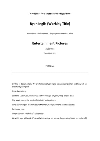 A Proposal for a short Factual Programme<br />Ryan Inglis (Working Title)<br />Prepared by Laura Manners, Corry Raymond and Jake Coates<br />Entertainment Pictures<br />04/09/2011<br />Copyright c 2011<br />PROPOSAL<br />Outline of documentary: We are following Ryan Inglis, a singer/songwriter, and his work for the charity Footprint<br />Style: Expository<br />Content: Live music, interviews, archive footage (skydive, vlog, photos etc.)<br />The way it meets the needs of the brief and audience: <br />Who is working on the film: Laura Manners, Corry Raymond and Jake Coates<br />Estimated cost: <br />When it will be finished: 5th December<br />Why this idea will work: it’s a really interesting yet unheard story, which deserves to be told.<br />