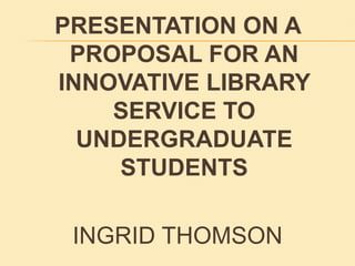 PRESENTATION ON A PROPOSAL FOR AN INNOVATIVE LIBRARY SERVICE TO UNDERGRADUATE STUDENTS INGRID THOMSON 