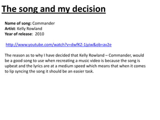 The song and my decision
Name of song: Commander
Artist: Kelly Rowland
Year of release: 2010

http://www.youtube.com/watch?v=dwfKZ-1jyiw&ob=av2e

The reason as to why I have decided that Kelly Rowland – Commander, would
be a good song to use when recreating a music video is because the song is
upbeat and the lyrics are at a medium speed which means that when it comes
to lip syncing the song it should be an easier task.
 