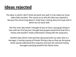 Ideas rejected
The ideas in which I don’t think will work very well is if we make our music
     video fully narrative. The reason as to why this idea was rejected is
 because the actual song doesn’t really have a strong story line to go with it
                            which we can work with.

   The first main idea which I thought of was to have a young girl being in
   love with her first boy but I thought that people would think that this is
     cheesy and wouldn’t really understand it along with the song lyrics.

    Another idea which I had and then discussed with my sister who is a
  teenager, is having a group of friends filming a day as they are the group
    which would understand this song the most but she said that having
                teenagers partying would fit the theme more.
 