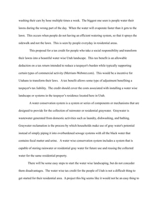 washing their cars by hose multiple times a week. The biggest one seen is people water their

lawns during the wrong part of the day. When the water will evaporate faster than it gets to the

lawn. This occurs when people do not having an efficient watering system, so that it sprays the

sidewalk and not the lawn. This is seen by people everyday in residential areas.

         This proposal for a tax credit for people who take a social responsibility and transform

their lawns into a beautiful water wise Utah landscape. This tax benefit is an allowable

deduction on a tax return intended to reduce a taxpayer's burden while typically supporting

certain types of commercial activity (Merriam-Webster.com). This would be a incentive for

Utahans to transform their laws. A tax benefit allows some type of adjustment benefiting a

taxpayer's tax liability. The credit should cover the costs associated with installing a water wise

landscape or systems in the taxpayer’s residence located here in Utah.

         A water conservation system is a system or series of components or mechanisms that are

designed to provide for the collection of rainwater or residential graywater. Graywater is

wastewater generated from domestic activities such as laundry, dishwashing, and bathing.

Graywater reclamation is the process by which households make use of gray water's potential

instead of simply piping it into overburdened sewage systems with all the black water that

contains fecal matter and urine. A water wise conservation system includes a system that is

capable of storing rainwater or residential gray water for future use and reusing the collected

water for the same residential property.

       There will be some easy steps to start the water wise landscaping, but do not conceder

them disadvantages. The water wise tax credit for the people of Utah is not a difficult thing to

get started for their residential area. A project this big seems like it would not be an easy thing to
 