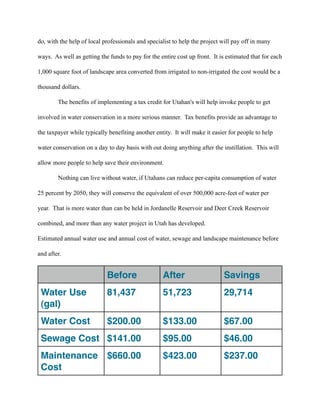 do, with the help of local professionals and specialist to help the project will pay off in many

ways. As well as getting the funds to pay for the entire cost up front. It is estimated that for each

1,000 square foot of landscape area converted from irrigated to non-irrigated the cost would be a

thousand dollars.

        The benefits of implementing a tax credit for Utahan's will help invoke people to get

involved in water conservation in a more serious manner. Tax benefits provide an advantage to

the taxpayer while typically benefiting another entity. It will make it easier for people to help

water conservation on a day to day basis with out doing anything after the instillation. This will

allow more people to help save their environment.

        Nothing can live without water, if Utahans can reduce per-capita consumption of water

25 percent by 2050, they will conserve the equivalent of over 500,000 acre-feet of water per

year. That is more water than can be held in Jordanelle Reservoir and Deer Creek Reservoir

combined, and more than any water project in Utah has developed.

Estimated annual water use and annual cost of water, sewage and landscape maintenance before

and after.


                            Before                 After                     Savings
 Water Use                  81,437                 51,723                    29,714
 (gal)
 Water Cost                 $200.00                $133.00                   $67.00
 Sewage Cost $141.00                               $95.00                    $46.00
 Maintenance $660.00                               $423.00                   $237.00
 Cost
 