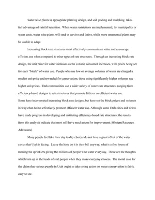 Water wise plants in appropriate planting design, and soil grading and mulching, takes

full advantage of rainfall retention. When water restrictions are implemented, by municipality or

water costs, water wise plants will tend to survive and thrive, while more ornamental plants may

be unable to adapt.

       Increasing block rate structures most effectively communicate value and encourage

efficient use when compared to other types of rate structures. Through an increasing block rate

design, the unit price for water increases as the volume consumed increases, with prices being set

for each “block” of water use. People who use low or average volumes of water are charged a

modest unit price and rewarded for conservation; those using significantly higher volumes pay

higher unit prices. Utah communities use a wide variety of water rate structures, ranging from

efficiency-based designs to rate structures that promote little or no efficient water use.

Some have incorporated increasing block rate designs, but have set the block prices and volumes

in ways that do not effectively promote efficient water use. Although some Utah cities and towns

have made progress in developing and instituting efficiency-based rate structures, the results

from this analysis indicate that most still have much room for improvement.(Western Resource

Advocates)

       Many people feel like their day to day choices do not have a great affect of the water

circus that Utah is facing. Leave the hose on it is their bill anyway, what is a few house of

running the sprinklers giving the millions of people who water everyday. These are the thoughts

which turn up in the heads of real people when they make everyday choices. The moral case for

the claim that various people in Utah ought to take strong action on water conservation is fairly

easy to see.
 