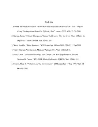 Work Cite

1.Western Resources Advocates. “Water Rate Structures in Utah: How Utah Cities Compare

       Using This Important Water Use Efficiency Tool” January 2005. Web. 12 Oct 2011

2. Garvey, James. “Climate Change and Casual Inefficiency: Why Go Green When it Makes No

       Difference” EBSCOHOST. web. 12 Oct 2011

3. Week, Jennifer. “Water Shortages.” CQ Researcher, 18 June 2010: 529-52. 12 Oct 2011

4. "Tax." Merriam-Webster.com. Merriam-Webster, 2011. Web. 12 Oct 2011.

5. Stout, Linda. “Collective Visioning: How Groups Can Work Together for a Just and

       Sustainable Future.” 45.5. 2011. Masterfile Premier. EBSCO. Web. 12 Oct 2011

6. Cooper, Mary H. “Pollution and the Environment.” CQ Researcher. 17 July 1998. Web. 12

       October 2011
 