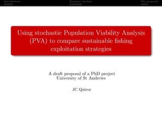 Introduction                  Dynamic System            The proposal




         Using stochastic Population Viability Analysis
             (PVA) to compare sustainable ﬁshing
                    exploitation strategies


                    A draft proposal of a PhD project
                       University of St Andrews

                               JC Quiroz
 