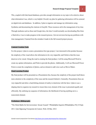 Research Design Proposal Template   3


This, coupled with Gale-based databases, provides enough information on my topic to be selective about

what information I use, which is very helpful. Overall, my plan for gathering information will be centered

on digital texts and databases. In addition, I plan to organize and manage my information using

Symbaloo and documenting the citations in Easybib. These resources aid in the management of my time.

Through mediums such as these and Google docs, the time I would normally use downloading files from

a flash drive, I use to make progress in the research process. I do not envision having any problems with

time management; I learned from the mistakes I made in the fall research project process.



Content Creation Tools

For this project, I plan to create a presentation Zen type project. I am interested in this product because

the simplicity of the visual allows the information to be very impactful, and I believe that this issue

deserves to be voiced. Along the road to creating the final product, I will be using Microsoft Word to

create my spoken information, and Flickr to provide the photos. Additionally, I will use Microsoft Power

Point to create the compilation of photos, and an element to add voice such as Movie Maker.

Final Learning Product

My final product will be presented as a Presentation Zen, because the simplicity of the project itself draws

more attention to the complexity of the issue and the research behind it. Generally, Presentation Zens are

very impactful and allow a hard-hitting element of reality to intertwine with the facts. I plan to use a

shaping sheet to organize my research to insure that every element of the issue is presented equally and

efficiently. By outlining my sequence of information, the likelihood of leaving anything out is a

nonexistent element.


Preliminary Bibliography

"The Silent Battle for Servicewomen: Sexual Assault." Philadelphia Inquirer [Philadelphia, PA] 18 Sept.

2011. Gale Opposing Viewpoints In Context. Web. 28 Mar. 2012




Example research proposal from Tom Romano http://www.users.muohio.edu/romanots/Tom_Romano.html
 