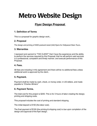 Metro Website Design
                          Flyer Design Proposal

1. Definition of Terms

This is a proposal for graphic design work..

2. Proposal
The design and printing of 5000 postcard sized (4x6) flyers for Hollywood Stars Tours..

3. Warranties

I represent and warrant to “THE CLIENT” that I have the experience and the ability
to perform the services required by this Proposal; that he will perform said services
in a professional, competent and timely manner; and execute performance of this
Proposal.

4. Fees.

All fees are including in this agreement and there will be no additional fees unless
additional work is approved by the client..

5. Payment.

Payment shall be made by cash, check, or money order, in US dollars, and made
payable to “Charles Winters”

6. Payment Terms.

The total cost for this project is $250. This is for 3 hours of labor creating the design,
printing and shipping costs.

This proposal includes the cost of printing and standard shipping.

The initial deposit is $150 (the labor cost).

The final payment of $100 (the printing & shipping cost) is due upon completion of the
design and approval of the flyer design.
 