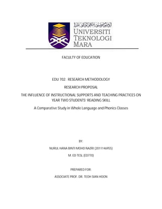FACULTY OF EDUCATION




                  EDU 702: RESEARCH METHODOLOGY

                         RESEARCH PROPOSAL

THE INFLUENCE OF INSTRUCTIONAL SUPPORTS AND TEACHING PRACTICES ON
                  YEAR TWO STUDENTS’ READING SKILL

       A Comparative Study in Whole Language and Phonics Classes




                                  BY:

                NURUL HANA BINTI MOHD NAZRI (2011146955)

                           M. ED TESL (ED770)



                             PREPARED FOR:

                   ASSOCIATE PROF. DR. TEOH SIAN HOON
 