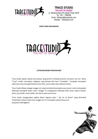 TRACE STUDIO
                                                       THE ART OF DANCE
                                              JL. Menteng Raya 28 Jakarta Pusat 12870
                                                         Tlp : 021 – 7806508
                                                  Email : febrityas@tracestudio.com
                                                     Website : tracestudio.com


                                  LOGO YANG DIGUNAKAN:




                               LATAR BELAKANG PERUSAHAAN



Trace Studio adalah sebuah perusahaan yang berdiri di bidang kesenian terutama seni tari. Nama
“Trace” sendiri merupakan singkatan yang berasal dari kata “Tracyleign”. Tracyleign merupakan
salah satu nama koreografi dalam tarian latin, vienna waltz atau ballroom dance.

Trace Studio dibuka sebagai sanggar tari yang membuka kesempatan para penari untuk mempelajari
beberapa koreografi dalam tarian. Sanggar ini mengajarkan beberapa kelas tarian seperti hiphop-
dance, jazz-ballet, classic-ballet, dan dance-sport atau dansa.

Trace studio menggunakan tagline dalam logonya yaitu “ the art of dance” yang bermakud
menjelaskan bahwa studio atau sanggar tari ini merupakan sebuah karya seni
yang patut dibanggakan.
 