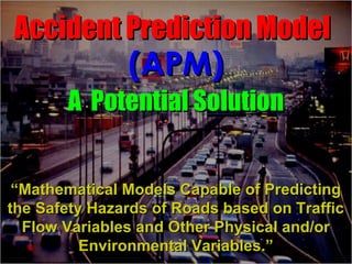 Accident Prediction Model
               (APM)
       A Potential Solution


 “Mathematical Models Capable of Predicting
the Safety Hazards of Roads based on Traffic
  Flow Variables and Other Physical and/or
          Environmental Variables.”
 
