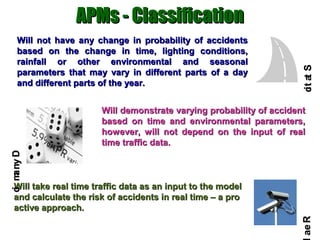 APMs - Classification
    Will not have any change in probability of accidents
    based on the change in time, lighting conditions,
    rainfall or other environmental and seasonal




                                                                      ct a S
    parameters that may vary in different parts of a day




                                                                      i t
    and different parts of the year.


                       Will demonstrate varying probability of accident
                       based on time and environmental parameters,
                       however, will not depend on the input of real
                       time traffic data.
c m ny D
i a




  Will take real time traffic data as an input to the model
  and calculate the risk of accidents in real time – a pro
  active approach.




                                                                     ae R
 