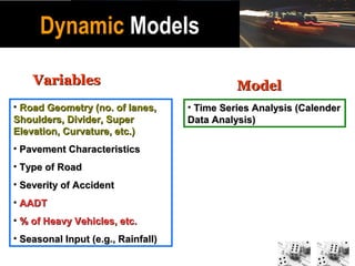 Dynamic Models

    Variables                                 Model
• Road Geometry (no. of lanes,      • Time Series Analysis (Calender
Shoulders, Divider, Super           Data Analysis)
Elevation, Curvature, etc.)
• Pavement Characteristics
• Type of Road
• Severity of Accident
• AADT
• % of Heavy Vehicles, etc.
• Seasonal Input (e.g., Rainfall)
 