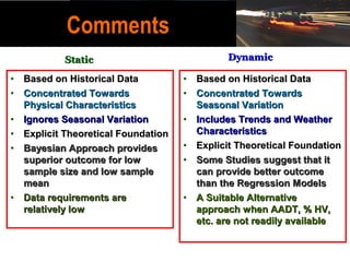 Comments
           Static                            Dynamic

• Based on Historical Data          • Based on Historical Data
• Concentrated Towards              • Concentrated Towards
  Physical Characteristics            Seasonal Variation
• Ignores Seasonal Variation        • Includes Trends and Weather
• Explicit Theoretical Foundation     Characteristics
• Bayesian Approach provides        • Explicit Theoretical Foundation
  superior outcome for low          • Some Studies suggest that it
  sample size and low sample          can provide better outcome
  mean                                than the Regression Models
• Data requirements are             • A Suitable Alternative
  relatively low                      approach when AADT, % HV,
                                      etc. are not readily available
 