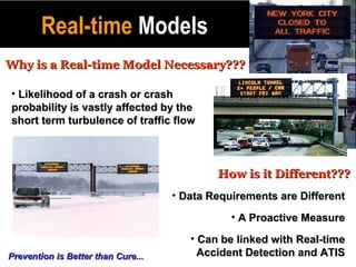 Real-time Models
Why is a Real-time Model Necessary???

• Likelihood of a crash or crash
probability is vastly affected by the
short term turbulence of traffic flow



                                            How is it Different???
                                    • Data Requirements are Different
                                               • A Proactive Measure
                                       • Can be linked with Real-time
Prevention is Better than Cure...        Accident Detection and ATIS
 