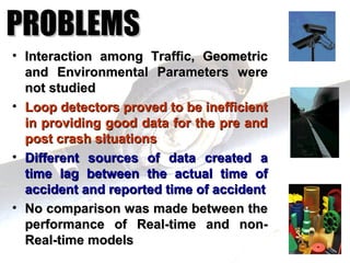 PROBLEMS
• Interaction among Traffic, Geometric
  and Environmental Parameters were
  not studied
• Loop detectors proved to be inefficient
  in providing good data for the pre and
  post crash situations
• Different sources of data created a
  time lag between the actual time of
  accident and reported time of accident
• No comparison was made between the
  performance of Real-time and non-
  Real-time models
 
