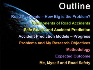 Outline
Road Accidents – How Big is the Problem?
          Components of Road Accidents
      Safe Roads and Accident Prediction
   Accident Prediction Models – Progress
    Problems and My Research Objectives
                           Methodology
                      Expected Outcome
              Me, Myself and Road Safety
 