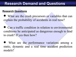 Research Demand and Questions
Research Questions
 What are the crash precursors or variables that can
explain the probability of accidents in real time?

 Can a traffic condition in relation to environmental
conditions be anticipated as dangerous enough to lead
to crash? If yes then how?

 What are the performance variations among a
static, dynamic and a real time accident prediction
models?
 
