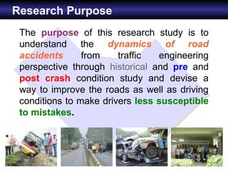 Research Purpose
 The purpose of this research study is to
 understand the dynamics of road
 accidents      from    traffic  engineering
 perspective through historical and pre and
 post crash condition study and devise a
 way to improve the roads as well as driving
 conditions to make drivers less susceptible
 to mistakes.
 