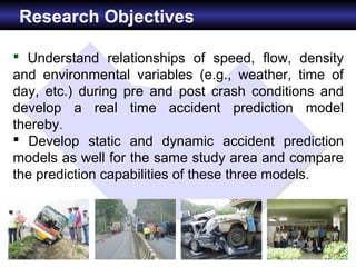 Research Objectives

 Understand relationships of speed, flow, density
and environmental variables (e.g., weather, time of
day, etc.) during pre and post crash conditions and
develop a real time accident prediction model
thereby.
 Develop static and dynamic accident prediction
models as well for the same study area and compare
the prediction capabilities of these three models.
 
